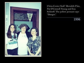 1996
China Center Staff Meredith Flax,
Pat O’Connell Young and Ena
Schlorff. The yellow pennant says
“Danger.”
 
