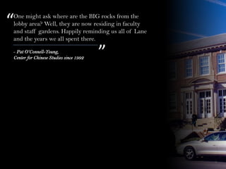 One might ask where are the BIG rocks from the
lobby area? Well, they are now residing in faculty
and staff gardens. Happily reminding us all of Lane
and the years we all spent there.
“
”- Pat O’Connell-Young,
Center for Chinese Studies since 1992
 