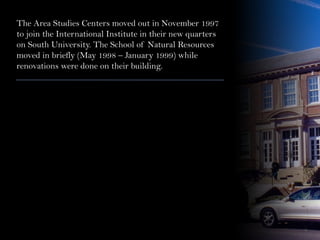 The Area Studies Centers moved out in November 1997
to join the International Institute in their new quarters
on South University. The School of Natural Resources
moved in briefly (May 1998 – January 1999) while
renovations were done on their building.
 