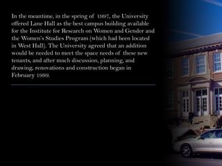 In the meantime, in the spring of 1997, the University
offered Lane Hall as the best campus building available
for the Institute for Research on Women and Gender and
the Women’s Studies Program (which had been located
in West Hall). The University agreed that an addition
would be needed to meet the space needs of these new
tenants, and after much discussion, planning, and
drawing, renovations and construction began in
February 1999.
 
