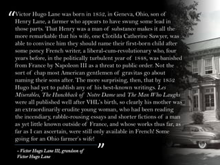“
”- Victor Hugo Lane III, grandson of
Victor Hugo Lane
Victor Hugo Lane was born in 1852, in Geneva, Ohio, son of
Henry Lane, a farmer who appears to have swung some lead in
those parts. That Henry was a man of substance makes it all the
more remarkable that his wife, one Clotilda Catherine Sawyer, was
able to convince him they should name their first-born child after
some poncy French writer, a liberal-cum-revolutionary who, four
years before, in the politically turbulent year of 1848, was banished
from France by Napoleon III as a threat to public order. Not the
sort of chap most American gentlemen of gravitas go about
naming their sons after. The more surprising, then, that by 1852
Hugo had yet to publish any of his best-known writings. Les
Miserables, The Hunchback of Notre Dame and The Man Who Laughs
were all published well after VHL’s birth, so clearly his mother was
an extraordinarily erudite young woman, who had been reading
the incendiary, rabble-rousing essays and shorter fictions of a man
as yet little known outside of France, and whose works thus far, as
far as I can ascertain, were still only available in French! Some
going for an Ohio farmer’s wife!
 
