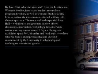 By June 2000, administrative staff from the Institute and
Women’s Studies, faculty and student researchers,
program directors, as well as women’s studies faculty
from departments across campus started settling into
the new quarters. The renovated and expanded Lane
Hall – with faculty and graduate student offices,
classrooms, information/technology labs, interview
rooms, meeting rooms, research bays, a library, and
exhibition space for University and local artists – reflects
what we feels is an unprecedented and exciting
commitment by the University to scholarship and
teaching on women and gender.
 