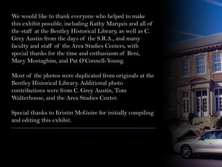 We would like to thank everyone who helped to make
this exhibit possible, including Kathy Marquis and all of
the staff at the Bentley Historical Library, as well as C.
Grey Austin from the days of the S.R.A., and many
faculty and staff of the Area Studies Centers, with
special thanks for the time and enthusiasm of Beni,
Mary Mostaghim, and Pat O’Connell-Young.
Most of the photos were duplicated from originals at the
Bentley Historical Library. Additional photo
contributions were from C. Grey Austin, Tom
Walterhouse, and the Area Studies Center.
Special thanks to Kristin McGuire for initially compiling
and editing this exhibit.
 