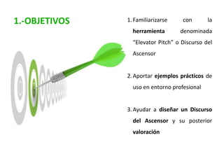 1.Familiarizarse con la
herramienta denominada
“Elevator Pitch” o Discurso del
Ascensor
2.Aportar ejemplos prácticos de
uso en entorno profesional
3.Ayudar a diseñar un Discurso
del Ascensor y su posterior
valoración
1.-OBJETIVOS
 