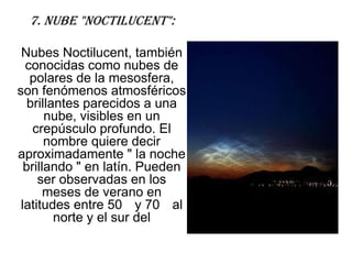 7. Nube "Noctilucent":

 Nubes Noctilucent, también
  conocidas como nubes de
   polares de la mesosfera,
son fenómenos atmosféricos
   brillantes parecidos a una
       nube, visibles en un
    crepúsculo profundo. El
       nombre quiere decir
aproximadamente " la noche
  brillando " en latín. Pueden
     ser observadas en los
       meses de verano en
 latitudes entre 50 y 70 al
         norte y el sur del
 