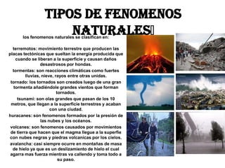 Tipos de Fenomenos
                     Naturales﻿
      los fenomenos naturales se clasifican en:

  terremotos: movimiento terrestre que producen las
placas tectónicas que sueltan la energía producida que
    cuando se liberan a la superficie y causan daños
                 desastrosos por hondas.
  tormentas: son reacciones climáticas como fuertes
         lluvias, nieve, rayos entre otras unidas.
 tornado: los tornados son creados luego de una gran
   tormenta añadiéndole grandes vientos que forman
                          tornados.
     tsunami: son olas grandes que pasan de los 10
 metros, que llegan a la superficie terrestres y acaban
                      con una ciudad.
huracanes: son fenomenos formados por la presión de
                 las nubes y los océanos.
 volcanes: son fenomenos causados por movimientos
 de tierra que hacen que el magma llegue a la superfie
 con nubes negras y piedras volcanicas por los cielos.
 avalancha: casi siempre ocurre en montañas de masa
  de hielo ya que es un deslizamiento de hielo el cual
 agarra mas fuerza mientras va callendo y toma todo a
                           su paso.
 