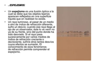• . Espejismos:

• Un espejismo es una ilusión óptica a la
  cual se debe que los objetos lejanos
  aparecen reflejados en una superficie
  líquida que en realidad no existe.
• Un rayo luminoso, al pasar de un medio
  a otro de índice de refracción diferente,
  sufre un desvío; cuando ese rayo llega al
  ojo de un observador, éste lo ve venir no
  ya de su frente, sino del punto donde ha
  sido desviado. Si el rayo pasa
  sucesivamente por varios medios de
  índice de refracción creciente o
  decreciente, sufrirá otros tantos desvíos
  cuyos efectos se sumarán. El
  conocimiento de esos fenómenos
  de refracción permite comprender el
  espejismo.
 