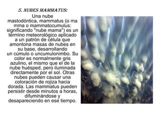 5. Nubes mammatus:
             Una nube
mastodóntica, mammatus (o ma
    mma o mammatocumulus:
significando "nube mama") es un
 término meteorológico aplicado
    a un patrón de célula que
  amontona masas de nubes en
      su base, desarrollando
un cúmulo o uncumulonimbo. Su
    color es normalmente gris
  azulino, el mismo que el de la
  nube huésped, pero iluminada
  directamente por el sol. Otras
    nubes pueden causar una
    coloración de rojiza hacia
dorada. Las mammatus pueden
persistir desde minutos a horas,
         difuminándose y
 desapareciendo en ese tiempo.
 