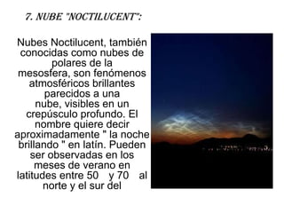 7. Nube "Noctilucent":

Nubes Noctilucent, también
 conocidas como nubes de
         polares de la
 mesosfera, son fenómenos
    atmosféricos brillantes
        parecidos a una
      nube, visibles en un
   crepúsculo profundo. El
      nombre quiere decir
aproximadamente " la noche
 brillando " en latín. Pueden
    ser observadas en los
      meses de verano en
latitudes entre 50 y 70 al
       norte y el sur del
 