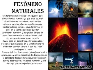 Fenómeno
          naturales
  Los fenómenos naturales son aquellos que
 alteran la vida humana ya que ellos ocurren
     simultáneamente y no se sabe cuando
  volverá a suceder, ellos se manifiestan por
  ciertos factores como el agua, la tierra y el
       aire; en la tierra algunos se pueden
consideran normales y peligrosos ya que los
  seres humanos están acostumbrados vivir
       con los desastres normales como la
  lluvia, pero los desastres peligrosos puden
ocacionar daños graves en la vida humana ya
   que no se pueden controlar por no saber
                cuando pueda pasar.
Por otro lado los fenomenos naturales se le dice
ocacionales y por su magnitud de destruccion se
  le considera desastre natuales, que ocacionan
  daño y destruccion a los seres humanos y a la
        tierra ya que no lo podemos controlar
 