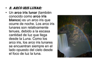 • 2. Arco Iris lunar:
• Un arco iris lunar (también
  conocido como arco iris
  blanco) es un arco iris que
  ocurre de noche. Los arco iris
  lunares son relativamente
  tenues, debido a la escasa
  cantidad de luz que llega
  desde la Luna. Como los
  arco iris, los arco iris lunares
  se encuentran siempre en el
  lado opuesto del cielo desde
  el foco de luz la luna.
 