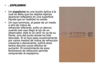 • . Espejismos:

• Un espejismo es una ilusión óptica a la
  cual se debe que los objetos lejanos
  aparecen reflejados en una superficie
  líquida que en realidad no existe.
• Un rayo luminoso, al pasar de un medio
  a otro de índice de
  refracción diferente, sufre un desvío;
  cuando ese rayo llega al ojo de un
  observador, éste lo ve venir no ya de su
  frente, sino del punto donde ha sido
  desviado. Si el rayo pasa sucesivamente
  por varios medios de índice de refracción
  creciente o decreciente, sufrirá otros
  tantos desvíos cuyos efectos se
  sumarán. El conocimiento de esos
  fenómenos de refracción permite
  comprender el espejismo.
 