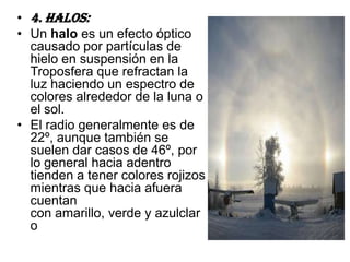 • 4. Halos:
• Un halo es un efecto óptico
  causado por partículas de
  hielo en suspensión en la
  Troposfera que refractan la
  luz haciendo un espectro de
  colores alrededor de la luna o
  el sol.
• El radio generalmente es de
  22º, aunque también se
  suelen dar casos de 46º, por
  lo general hacia adentro
  tienden a tener colores rojizos
  mientras que hacia afuera
  cuentan
  con amarillo, verde y azulclar
  o
 