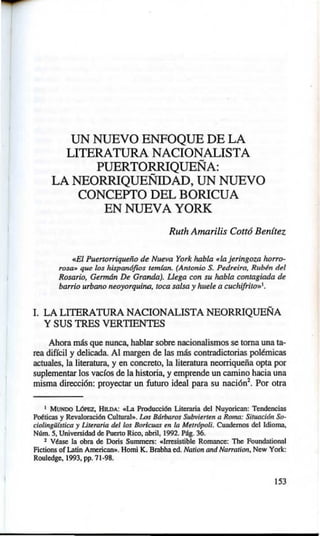 UN NUEVO ENFOQUE DE LA
LITERATURA NACIONALISTA
PUERTORRIQUEÑA:
LA NEORRIQUEÑIDAD, UN NUEVO
CONCEPTO DEL BORICUA
EN NUEVA YORK
Ruth Amarilis Cott6 Ben(tez
«El Puertorriqueño de Nueva York habla «lajeringoza horro-
rosa• que los hispan6fios temfan. (Antonio S. Pedreira, Rubln del
Rosario, Gennán De Granda). Uega con su habla contagiada de
barrio urbano neoyorquino, toca salsa y huele a cucltifrito»1
•
l. LA LITERATURA NACIONALISTA NEORRIQUEÑA
Y SUS TRES VERTIENTES
Ahora más que nunca, hablar sobre nacionalismos se toma una ta-
rea difícil y delicada. Al margen de las más contradictorias pol~micas
actuales, la literatura, y en concreto, la literatura neorriqueña opta por
suplementar los vacfos de la historia, y emprende un camino hacia una
misma dirección: proyectar un futuro ideal para su nación1
. Por otra
1 MUNDO LóPEZ, HILDA: «La Producción Uterorin del Nuyorican: Tendencias
Potticas y Revalomción CuhurnJ,.. Los Bárbaros Subvitrttn a Roma: Situación So-
ciolingüística y Littraria dtl los Boricuas tn la Mttr6poli. Cuadernos del ldiolllll,
Núm. S, Unive~idnd de Puerto Rico, abril, 1992. Pág. 36.
2 Vtase In obm de Doris Summers: oclrresistible Rolllllllce: The Foundntionnl
Fictions ofl..:ltin American». Homi K. Bmbhn ed. Nat/on and Narratio11, New York:
Rouledge, 1993, pp. 71-98.
!53
 