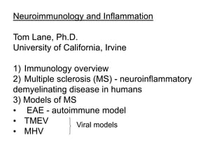 Neuroimmunology and Inflammation
Tom Lane, Ph.D.
University of California, Irvine
1) Immunology overview
2) Multiple sclerosis (MS) - neuroinflammatory
demyelinating disease in humans
3) Models of MS
• EAE - autoimmune model
• TMEV
• MHV
Viral models
 