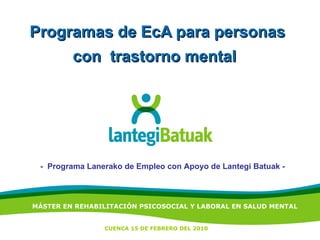 Programas de EcA para personas con  trastorno mental   -  Programa Lanerako de Empleo con Apoyo de Lantegi Batuak - MÁSTER EN REHABILITACIÓN PSICOSOCIAL Y LABORAL EN SALUD MENTAL CUENCA 15 DE FEBRERO DEL 2010 