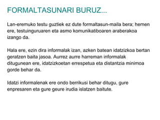 FORMALTASUNARI BURUZ... Lan-eremuko testu guztiek ez dute formaltasun-maila bera; hemen ere, testuinguruaren eta asmo komunikatiboaren araberakoa izango da. Hala ere, ezin dira informalak izan, azken batean idatzizkoa bertan geratzen baita jasoa. Aurrez aurre harreman informalak ditugunean ere, idatzizkoetan errespetua eta distantzia minimoa gorde behar da. Idatzi informalenak ere ondo berrikusi behar ditugu, gure enpresaren eta gure geure irudia islatzen baitute. 