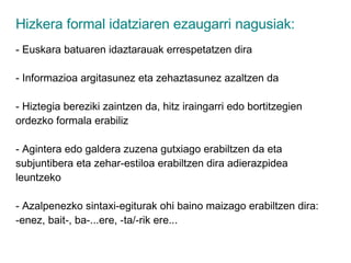 Hizkera formal idatziaren ezaugarri nagusiak: - Euskara batuaren idaztarauak errespetatzen dira - Informazioa argitasunez eta zehaztasunez azaltzen da - Hiztegia bereziki zaintzen da, hitz iraingarri edo bortitzegien ordezko formala erabiliz - Agintera edo galdera zuzena gutxiago erabiltzen da eta subjuntibera eta zehar-estiloa erabiltzen dira adierazpidea leuntzeko - Azalpenezko sintaxi-egiturak ohi baino maizago erabiltzen dira: -enez, bait-, ba-...ere, -ta/-rik ere... 