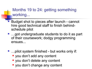 Months 19 to 24: getting something
working...
 Budget shot to pieces after launch - cannot
hire good technical staff to finish behind-
schedule pilot
 …got undergraduate students to do it as part
of their coursework; dodgy programming
ensues...
 …pilot system finished - but works only if:
 you don’t add any content
 you don’t delete any content
 you don’t change any content
 