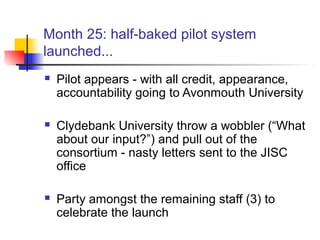 Month 25: half-baked pilot system
launched...
 Pilot appears - with all credit, appearance,
accountability going to Avonmouth University
 Clydebank University throw a wobbler (“What
about our input?”) and pull out of the
consortium - nasty letters sent to the JISC
office
 Party amongst the remaining staff (3) to
celebrate the launch
 