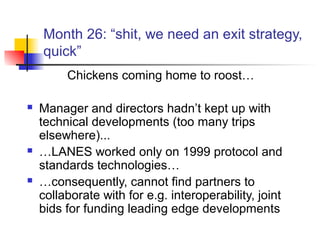 Month 26: “shit, we need an exit strategy,
quick”
Chickens coming home to roost…
 Manager and directors hadn’t kept up with
technical developments (too many trips
elsewhere)...
 …LANES worked only on 1999 protocol and
standards technologies…
 …consequently, cannot find partners to
collaborate with for e.g. interoperability, joint
bids for funding leading edge developments
 