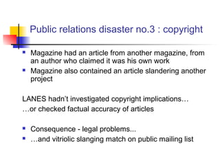 Public relations disaster no.3 : copyright
 Magazine had an article from another magazine, from
an author who claimed it was his own work
 Magazine also contained an article slandering another
project
LANES hadn’t investigated copyright implications…
…or checked factual accuracy of articles
 Consequence - legal problems...
 …and vitriolic slanging match on public mailing list
 