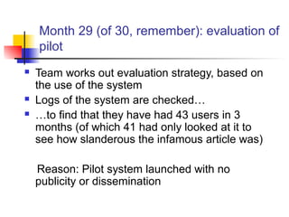 Month 29 (of 30, remember): evaluation of
pilot
 Team works out evaluation strategy, based on
the use of the system
 Logs of the system are checked…
 …to find that they have had 43 users in 3
months (of which 41 had only looked at it to
see how slanderous the infamous article was)
Reason: Pilot system launched with no
publicity or dissemination
 