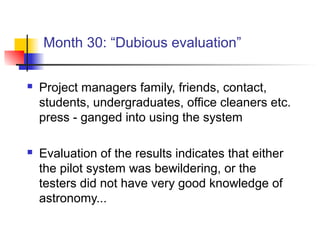Month 30: “Dubious evaluation”
 Project managers family, friends, contact,
students, undergraduates, office cleaners etc.
press - ganged into using the system
 Evaluation of the results indicates that either
the pilot system was bewildering, or the
testers did not have very good knowledge of
astronomy...
 