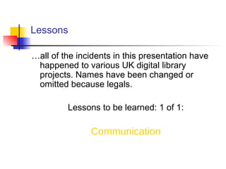 Lessons
…all of the incidents in this presentation have
happened to various UK digital library
projects. Names have been changed or
omitted because legals.
Lessons to be learned: 1 of 1:
Communication
 