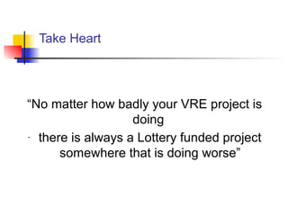 Take Heart
“No matter how badly your VRE project is
doing
- there is always a Lottery funded project
somewhere that is doing worse”
 