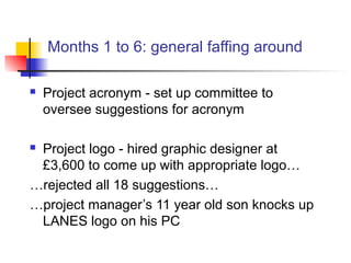Months 1 to 6: general faffing around
 Project acronym - set up committee to
oversee suggestions for acronym
 Project logo - hired graphic designer at
£3,600 to come up with appropriate logo…
…rejected all 18 suggestions…
…project manager’s 11 year old son knocks up
LANES logo on his PC
 