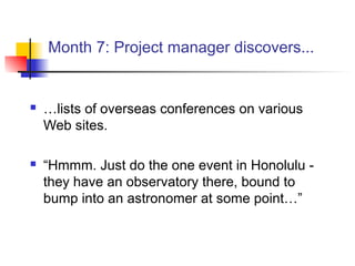 Month 7: Project manager discovers...
 …lists of overseas conferences on various
Web sites.
 “Hmmm. Just do the one event in Honolulu -
they have an observatory there, bound to
bump into an astronomer at some point…”
 