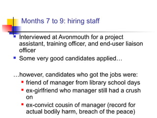 Months 7 to 9: hiring staff
 Interviewed at Avonmouth for a project
assistant, training officer, and end-user liaison
officer
 Some very good candidates applied…
…however, candidates who got the jobs were:
 friend of manager from library school days
 ex-girlfriend who manager still had a crush
on
 ex-convict cousin of manager (record for
actual bodily harm, breach of the peace)
 