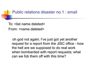 Public relations disaster no.1 : email
To: <list name deleted>
From: <name deleted>
oh god not again; I’ve just got yet another
request for a report from the JISC office - how
the hell are we supposed to do real work
when bombarded with report requests; what
can we fob them off with this time?
 