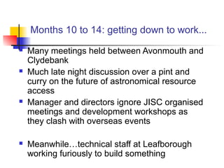 Months 10 to 14: getting down to work...
 Many meetings held between Avonmouth and
Clydebank
 Much late night discussion over a pint and
curry on the future of astronomical resource
access
 Manager and directors ignore JISC organised
meetings and development workshops as
they clash with overseas events
 Meanwhile…technical staff at Leafborough
working furiously to build something
 