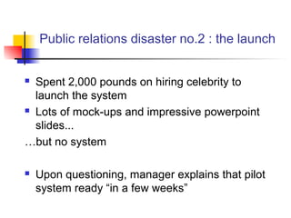 Public relations disaster no.2 : the launch
 Spent 2,000 pounds on hiring celebrity to
launch the system
 Lots of mock-ups and impressive powerpoint
slides...
…but no system
 Upon questioning, manager explains that pilot
system ready “in a few weeks”
 