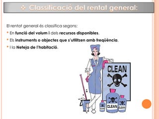 El rentat:El rentat és el procediment que elimina la brutícia dels objectes arrastrant-la, utilitzant el fregat i l’acció química dels detergents, perquè poden contenir gèrmens patògens. El procediment de rentat té varies fases: Remull       Fregament        Ensabonat        Fregat        Esbandit        SecatPer què és important la neteja?Al reduir el nombre d’organismes en els objectes, reduïm el rics de que s’escampin i infectin a les persones. El rentat correcte del material és imprescindible abans de desinfectar-lo i esterilitzar-lo. Si aquest material utilitzat no a estat rentat adequadament, el procés de desinfecció i esterilització seran inútils, ja que la brutícia inactiva els productes químics desinfectants. 