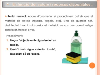 4.1 El rentat general:El primer pas per a poder desinfectar i esterilitzar els instruments és netejar-los, és a dir, treure’ls les restes adherides de matèria orgànica.Aquestes restes de matèria orgànica poden ser: la sang, la pus, els mocs, etc. 