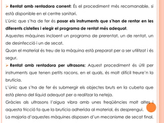 Procediment del rentat general:Netejar els instruments immediatament desprès d’utilitzar-los. Posar-se un davantal plastificat sobre l’uniforme o la bata i guants.Segueix les recomanacions dels fabricants.Separa la part elèctrica de l’aparell (si en té) i neteja-la. Finalment seca-la.  Obre les estisores i desarticula els instruments per a netejar-los cuidadosament. El rentat pot ser a mà, amb rentadora corrent o d’ultrasons. Repassa'ls els instruments per assegurar-te que no queden restes de brutícia. Esbandeix i seca’l.Seca molt bé els metalls. Guarda el material o porta'l a desinfectar o esterilitzar.  Recull, neteja i seca tot el material utilitzat. Treu-te el  davantal i els guants i rentat les mans.