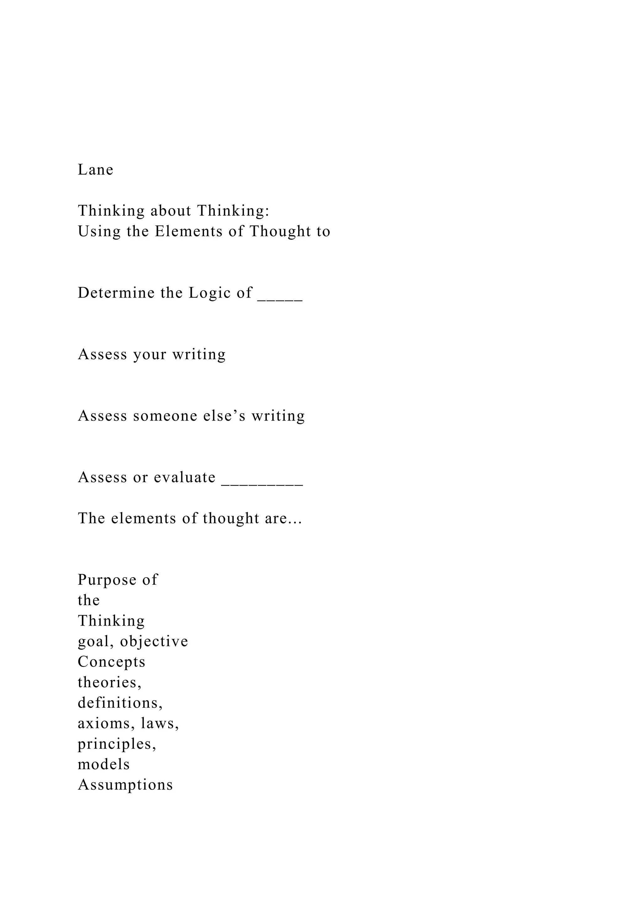 Lane
Thinking about Thinking:
Using the Elements of Thought to
Determine the Logic of _____
Assess your writing
Assess someone else’s writing
Assess or evaluate _________
The elements of thought are...
Purpose of
the
Thinking
goal, objective
Concepts
theories,
definitions,
axioms, laws,
principles,
models
Assumptions
 