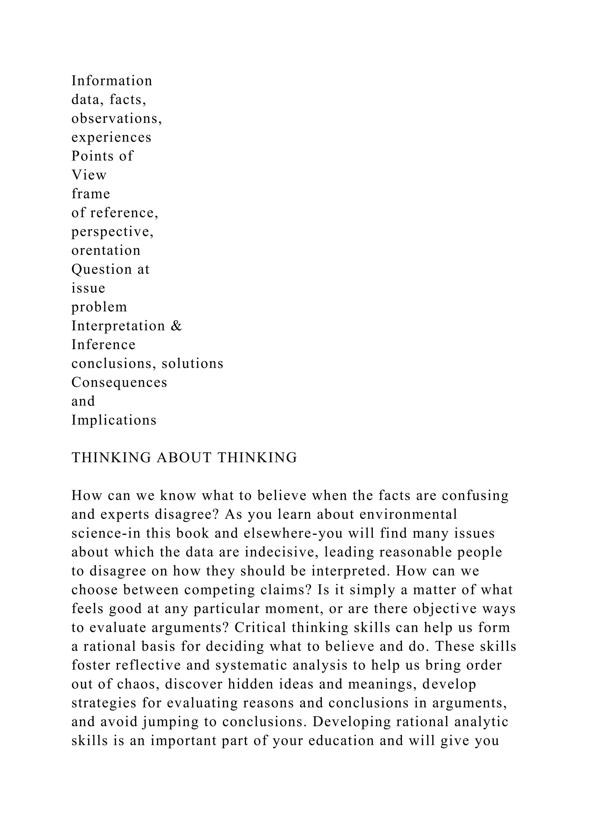 Information
data, facts,
observations,
experiences
Points of
View
frame
of reference,
perspective,
orentation
Question at
issue
problem
Interpretation &
Inference
conclusions, solutions
Consequences
and
Implications
THINKING ABOUT THINKING
How can we know what to believe when the facts are confusing
and experts disagree? As you learn about environmental
science-in this book and elsewhere-you will find many issues
about which the data are indecisive, leading reasonable people
to disagree on how they should be interpreted. How can we
choose between competing claims? Is it simply a matter of what
feels good at any particular moment, or are there objective ways
to evaluate arguments? Critical thinking skills can help us form
a rational basis for deciding what to believe and do. These skills
foster reflective and systematic analysis to help us bring order
out of chaos, discover hidden ideas and meanings, develop
strategies for evaluating reasons and conclusions in arguments,
and avoid jumping to conclusions. Developing rational analytic
skills is an important part of your education and will give you
 