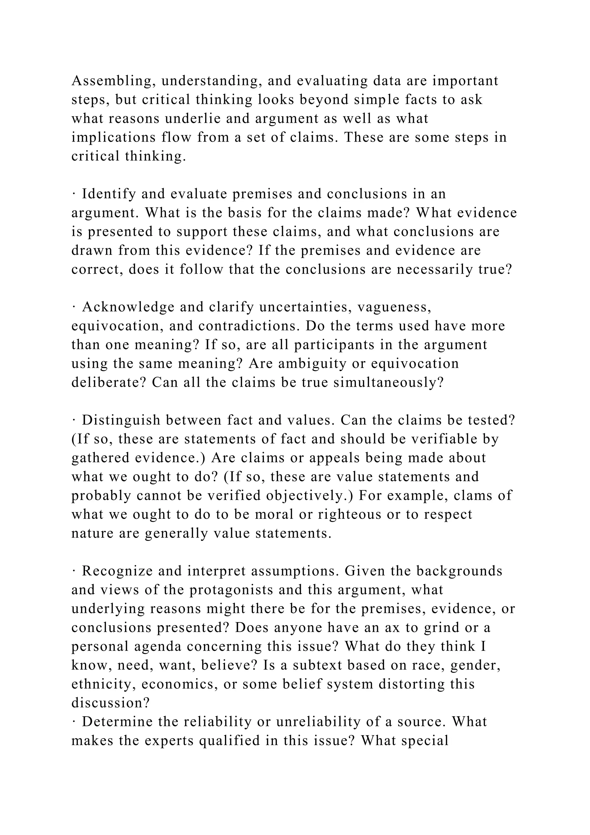 Assembling, understanding, and evaluating data are important
steps, but critical thinking looks beyond simple facts to ask
what reasons underlie and argument as well as what
implications flow from a set of claims. These are some steps in
critical thinking.
· Identify and evaluate premises and conclusions in an
argument. What is the basis for the claims made? What evidence
is presented to support these claims, and what conclusions are
drawn from this evidence? If the premises and evidence are
correct, does it follow that the conclusions are necessarily true?
· Acknowledge and clarify uncertainties, vagueness,
equivocation, and contradictions. Do the terms used have more
than one meaning? If so, are all participants in the argument
using the same meaning? Are ambiguity or equivocation
deliberate? Can all the claims be true simultaneously?
· Distinguish between fact and values. Can the claims be tested?
(If so, these are statements of fact and should be verifiable by
gathered evidence.) Are claims or appeals being made about
what we ought to do? (If so, these are value statements and
probably cannot be verified objectively.) For example, clams of
what we ought to do to be moral or righteous or to respect
nature are generally value statements.
· Recognize and interpret assumptions. Given the backgrounds
and views of the protagonists and this argument, what
underlying reasons might there be for the premises, evidence, or
conclusions presented? Does anyone have an ax to grind or a
personal agenda concerning this issue? What do they think I
know, need, want, believe? Is a subtext based on race, gender,
ethnicity, economics, or some belief system distorting this
discussion?
· Determine the reliability or unreliability of a source. What
makes the experts qualified in this issue? What special
 