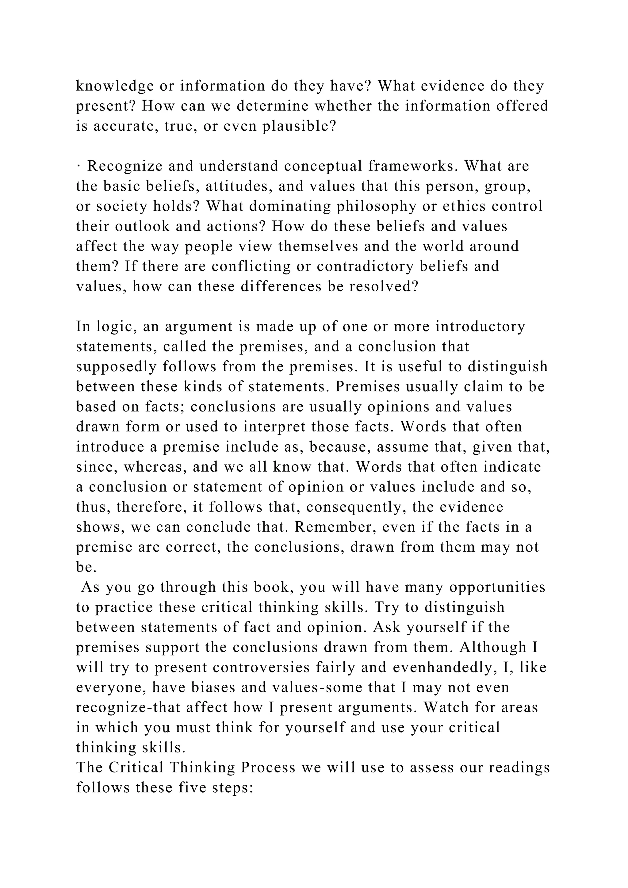 knowledge or information do they have? What evidence do they
present? How can we determine whether the information offered
is accurate, true, or even plausible?
· Recognize and understand conceptual frameworks. What are
the basic beliefs, attitudes, and values that this person, group,
or society holds? What dominating philosophy or ethics control
their outlook and actions? How do these beliefs and values
affect the way people view themselves and the world around
them? If there are conflicting or contradictory beliefs and
values, how can these differences be resolved?
In logic, an argument is made up of one or more introductory
statements, called the premises, and a conclusion that
supposedly follows from the premises. It is useful to distinguish
between these kinds of statements. Premises usually claim to be
based on facts; conclusions are usually opinions and values
drawn form or used to interpret those facts. Words that often
introduce a premise include as, because, assume that, given that,
since, whereas, and we all know that. Words that often indicate
a conclusion or statement of opinion or values include and so,
thus, therefore, it follows that, consequently, the evidence
shows, we can conclude that. Remember, even if the facts in a
premise are correct, the conclusions, drawn from them may not
be.
As you go through this book, you will have many opportunities
to practice these critical thinking skills. Try to distinguish
between statements of fact and opinion. Ask yourself if the
premises support the conclusions drawn from them. Although I
will try to present controversies fairly and evenhandedly, I, like
everyone, have biases and values-some that I may not even
recognize-that affect how I present arguments. Watch for areas
in which you must think for yourself and use your critical
thinking skills.
The Critical Thinking Process we will use to assess our readings
follows these five steps:
 