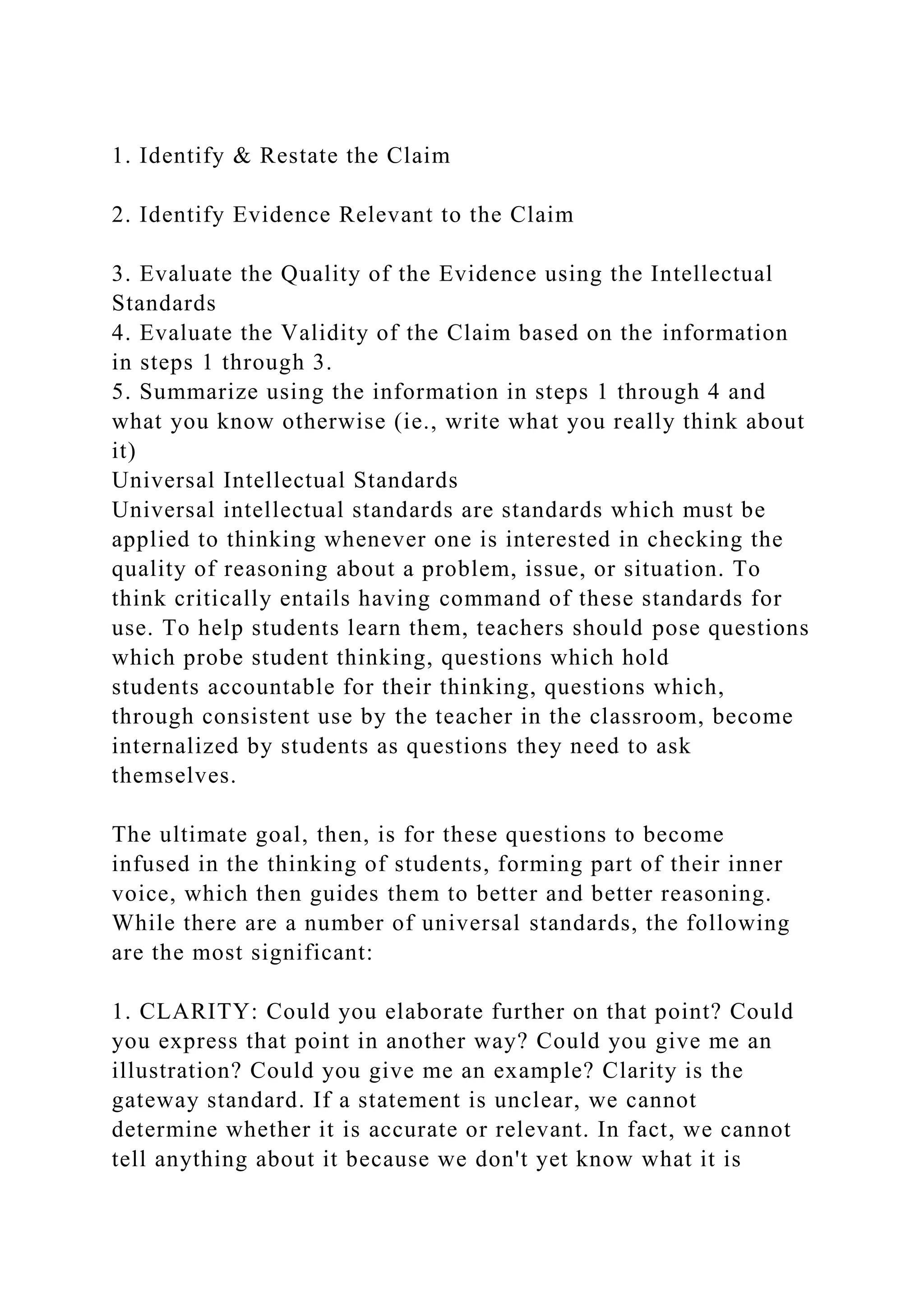 1. Identify & Restate the Claim
2. Identify Evidence Relevant to the Claim
3. Evaluate the Quality of the Evidence using the Intellectual
Standards
4. Evaluate the Validity of the Claim based on the information
in steps 1 through 3.
5. Summarize using the information in steps 1 through 4 and
what you know otherwise (ie., write what you really think about
it)
Universal Intellectual Standards
Universal intellectual standards are standards which must be
applied to thinking whenever one is interested in checking the
quality of reasoning about a problem, issue, or situation. To
think critically entails having command of these standards for
use. To help students learn them, teachers should pose questions
which probe student thinking, questions which hold
students accountable for their thinking, questions which,
through consistent use by the teacher in the classroom, become
internalized by students as questions they need to ask
themselves.
The ultimate goal, then, is for these questions to become
infused in the thinking of students, forming part of their inner
voice, which then guides them to better and better reasoning.
While there are a number of universal standards, the following
are the most significant:
1. CLARITY: Could you elaborate further on that point? Could
you express that point in another way? Could you give me an
illustration? Could you give me an example? Clarity is the
gateway standard. If a statement is unclear, we cannot
determine whether it is accurate or relevant. In fact, we cannot
tell anything about it because we don't yet know what it is
 