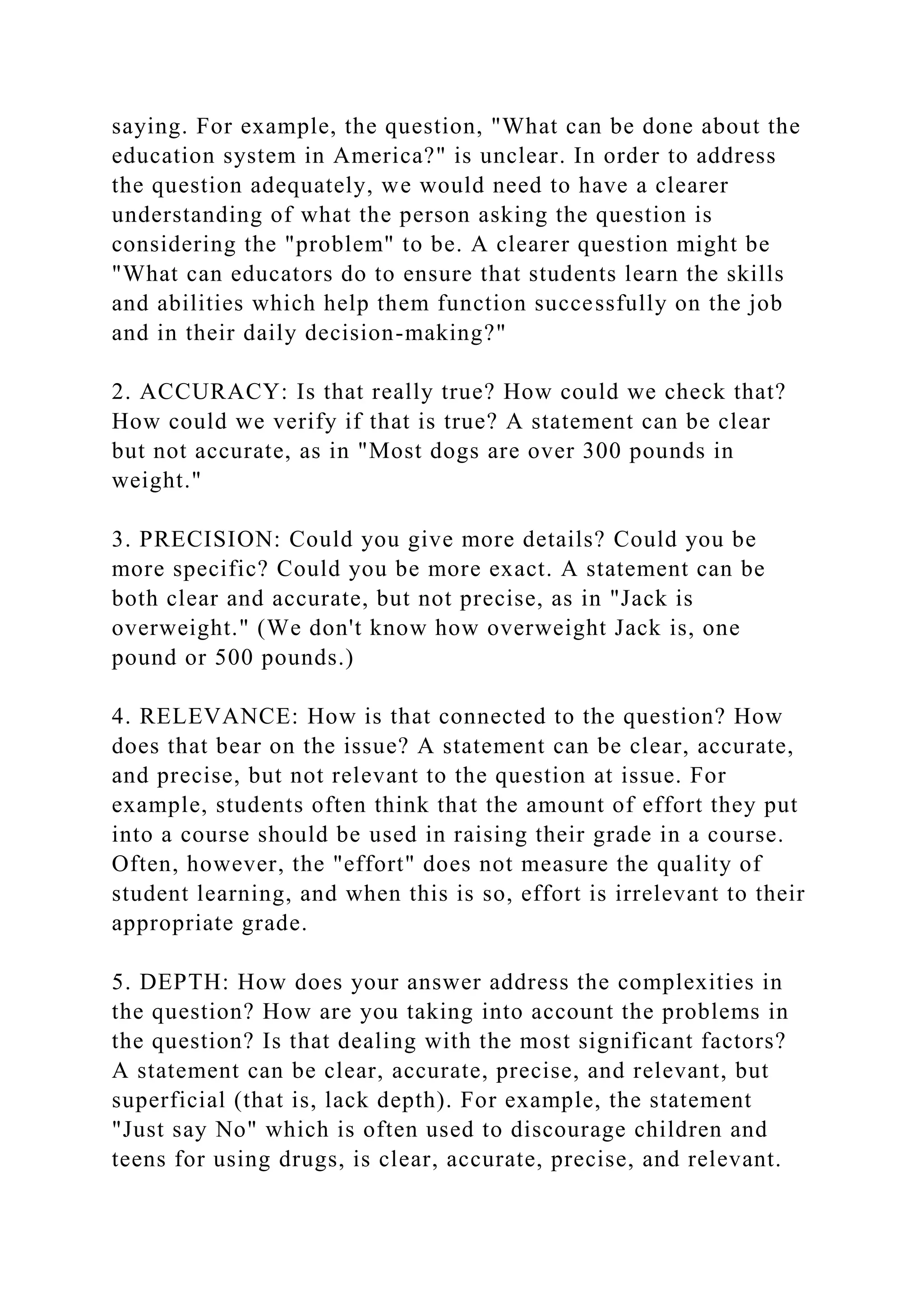 saying. For example, the question, "What can be done about the
education system in America?" is unclear. In order to address
the question adequately, we would need to have a clearer
understanding of what the person asking the question is
considering the "problem" to be. A clearer question might be
"What can educators do to ensure that students learn the skills
and abilities which help them function successfully on the job
and in their daily decision-making?"
2. ACCURACY: Is that really true? How could we check that?
How could we verify if that is true? A statement can be clear
but not accurate, as in "Most dogs are over 300 pounds in
weight."
3. PRECISION: Could you give more details? Could you be
more specific? Could you be more exact. A statement can be
both clear and accurate, but not precise, as in "Jack is
overweight." (We don't know how overweight Jack is, one
pound or 500 pounds.)
4. RELEVANCE: How is that connected to the question? How
does that bear on the issue? A statement can be clear, accurate,
and precise, but not relevant to the question at issue. For
example, students often think that the amount of effort they put
into a course should be used in raising their grade in a course.
Often, however, the "effort" does not measure the quality of
student learning, and when this is so, effort is irrelevant to their
appropriate grade.
5. DEPTH: How does your answer address the complexities in
the question? How are you taking into account the problems in
the question? Is that dealing with the most significant factors?
A statement can be clear, accurate, precise, and relevant, but
superficial (that is, lack depth). For example, the statement
"Just say No" which is often used to discourage children and
teens for using drugs, is clear, accurate, precise, and relevant.
 