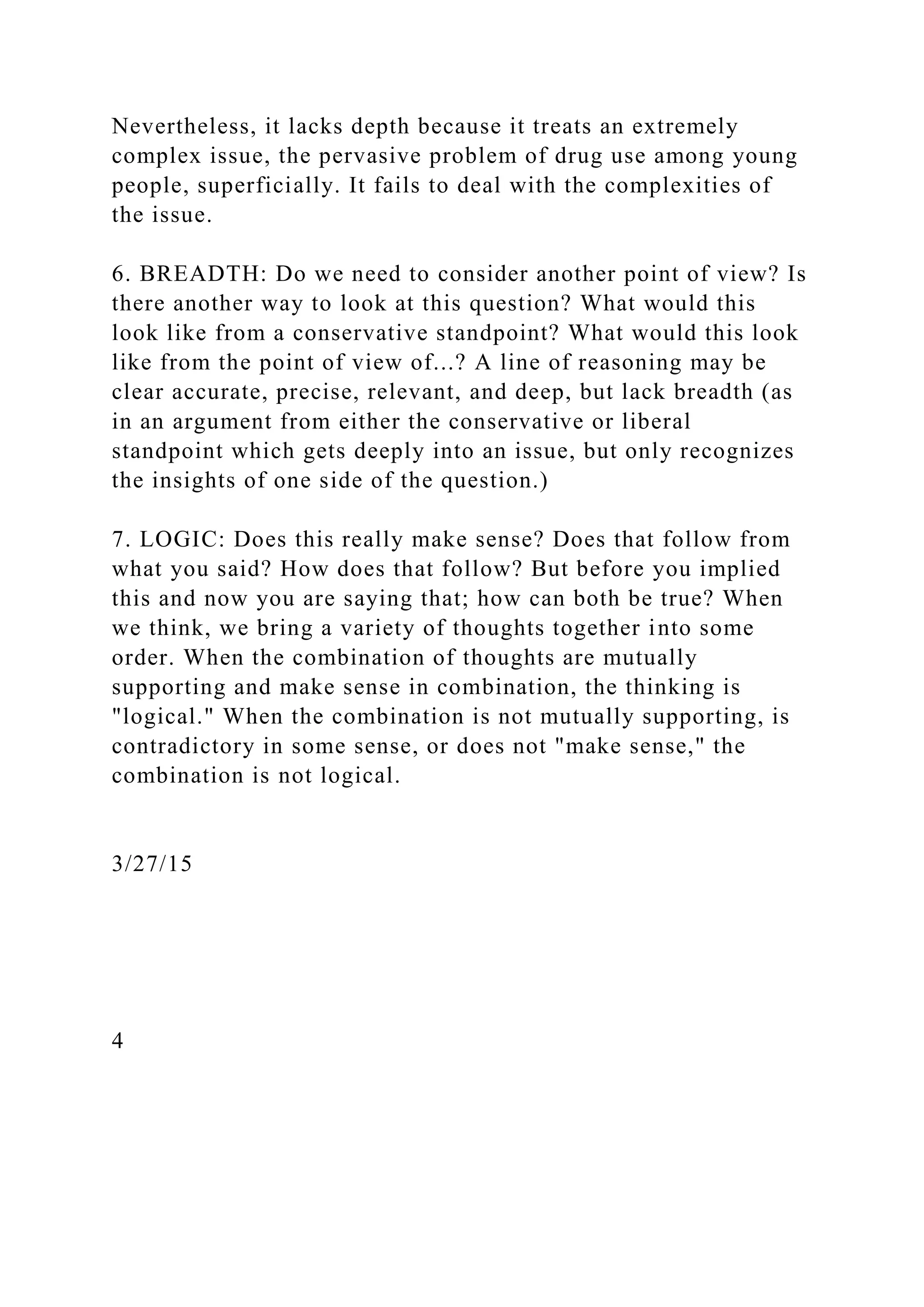 Nevertheless, it lacks depth because it treats an extremely
complex issue, the pervasive problem of drug use among young
people, superficially. It fails to deal with the complexities of
the issue.
6. BREADTH: Do we need to consider another point of view? Is
there another way to look at this question? What would this
look like from a conservative standpoint? What would this look
like from the point of view of...? A line of reasoning may be
clear accurate, precise, relevant, and deep, but lack breadth (as
in an argument from either the conservative or liberal
standpoint which gets deeply into an issue, but only recognizes
the insights of one side of the question.)
7. LOGIC: Does this really make sense? Does that follow from
what you said? How does that follow? But before you implied
this and now you are saying that; how can both be true? When
we think, we bring a variety of thoughts together into some
order. When the combination of thoughts are mutually
supporting and make sense in combination, the thinking is
"logical." When the combination is not mutually supporting, is
contradictory in some sense, or does not "make sense," the
combination is not logical.
3/27/15
4
 