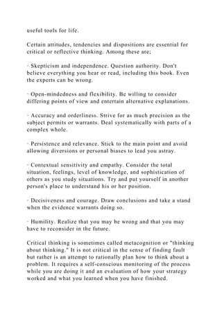 useful tools for life.
Certain attitudes, tendencies and dispositions are essential for
critical or reflective thinking. Among these are;
· Skepticism and independence. Question authority. Don't
believe everything you hear or read, including this book. Even
the experts can be wrong.
· Open-mindedness and flexibility. Be willing to consider
differing points of view and entertain alternative explanations.
· Accuracy and orderliness. Strive for as much precision as the
subject permits or warrants. Deal systematically with parts of a
complex whole.
· Persistence and relevance. Stick to the main point and avoid
allowing diversions or personal biases to lead you astray.
· Contextual sensitivity and empathy. Consider the total
situation, feelings, level of knowledge, and sophistication of
others as you study situations. Try and put yourself in another
person's place to understand his or her position.
· Decisiveness and courage. Draw conclusions and take a stand
when the evidence warrants doing so.
· Humility. Realize that you may be wrong and that you may
have to reconsider in the future.
Critical thinking is sometimes called metacognition or "thinking
about thinking." It is not critical in the sense of finding fault
but rather is an attempt to rationally plan how to think about a
problem. It requires a self-conscious monitoring of the process
while you are doing it and an evaluation of how your strategy
worked and what you learned when you have finished.
 