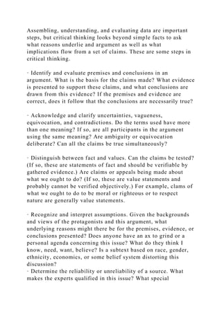 Assembling, understanding, and evaluating data are important
steps, but critical thinking looks beyond simple facts to ask
what reasons underlie and argument as well as what
implications flow from a set of claims. These are some steps in
critical thinking.
· Identify and evaluate premises and conclusions in an
argument. What is the basis for the claims made? What evidence
is presented to support these claims, and what conclusions are
drawn from this evidence? If the premises and evidence are
correct, does it follow that the conclusions are necessarily true?
· Acknowledge and clarify uncertainties, vagueness,
equivocation, and contradictions. Do the terms used have more
than one meaning? If so, are all participants in the argument
using the same meaning? Are ambiguity or equivocation
deliberate? Can all the claims be true simultaneously?
· Distinguish between fact and values. Can the claims be tested?
(If so, these are statements of fact and should be verifiable by
gathered evidence.) Are claims or appeals being made about
what we ought to do? (If so, these are value statements and
probably cannot be verified objectively.) For example, clams of
what we ought to do to be moral or righteous or to respect
nature are generally value statements.
· Recognize and interpret assumptions. Given the backgrounds
and views of the protagonists and this argument, what
underlying reasons might there be for the premises, evidence, or
conclusions presented? Does anyone have an ax to grind or a
personal agenda concerning this issue? What do they think I
know, need, want, believe? Is a subtext based on race, gender,
ethnicity, economics, or some belief system distorting this
discussion?
· Determine the reliability or unreliability of a source. What
makes the experts qualified in this issue? What special
 
