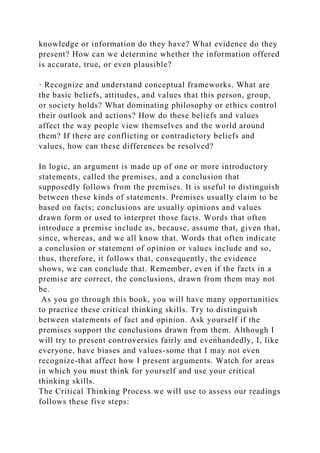 knowledge or information do they have? What evidence do they
present? How can we determine whether the information offered
is accurate, true, or even plausible?
· Recognize and understand conceptual frameworks. What are
the basic beliefs, attitudes, and values that this person, group,
or society holds? What dominating philosophy or ethics control
their outlook and actions? How do these beliefs and values
affect the way people view themselves and the world around
them? If there are conflicting or contradictory beliefs and
values, how can these differences be resolved?
In logic, an argument is made up of one or more introductory
statements, called the premises, and a conclusion that
supposedly follows from the premises. It is useful to distinguish
between these kinds of statements. Premises usually claim to be
based on facts; conclusions are usually opinions and values
drawn form or used to interpret those facts. Words that often
introduce a premise include as, because, assume that, given that,
since, whereas, and we all know that. Words that often indicate
a conclusion or statement of opinion or values include and so,
thus, therefore, it follows that, consequently, the evidence
shows, we can conclude that. Remember, even if the facts in a
premise are correct, the conclusions, drawn from them may not
be.
As you go through this book, you will have many opportunities
to practice these critical thinking skills. Try to distinguish
between statements of fact and opinion. Ask yourself if the
premises support the conclusions drawn from them. Although I
will try to present controversies fairly and evenhandedly, I, like
everyone, have biases and values-some that I may not even
recognize-that affect how I present arguments. Watch for areas
in which you must think for yourself and use your critical
thinking skills.
The Critical Thinking Process we will use to assess our readings
follows these five steps:
 