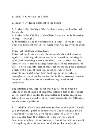 1. Identify & Restate the Claim
2. Identify Evidence Relevant to the Claim
3. Evaluate the Quality of the Evidence using the Intellectual
Standards
4. Evaluate the Validity of the Claim based on the information
in steps 1 through 3.
5. Summarize using the information in steps 1 through 4 and
what you know otherwise (ie., write what you really think about
it)
Universal Intellectual Standards
Universal intellectual standards are standards which must be
applied to thinking whenever one is interested in checking the
quality of reasoning about a problem, issue, or situation. To
think critically entails having command of these standards for
use. To help students learn them, teachers should pose questions
which probe student thinking, questions which hold
students accountable for their thinking, questions which,
through consistent use by the teacher in the classroom, become
internalized by students as questions they need to ask
themselves.
The ultimate goal, then, is for these questions to become
infused in the thinking of students, forming part of their inner
voice, which then guides them to better and better reasoning.
While there are a number of universal standards, the following
are the most significant:
1. CLARITY: Could you elaborate further on that point? Could
you express that point in another way? Could you give me an
illustration? Could you give me an example? Clarity is the
gateway standard. If a statement is unclear, we cannot
determine whether it is accurate or relevant. In fact, we cannot
tell anything about it because we don't yet know what it is
 